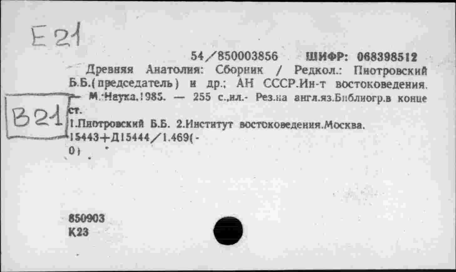 ﻿54/850003856 ШИФР: 068398512
Древняя Анатолия: Сборник / Редкол.: Пиотровский ББ.( председатель) и др.; АН СССР.Ин-т востоковедения + М.-Неуха,!985. — 255 с.,ил,- Рез.на англ.яз.Библиогр.в конце
! .Пиотровский Б.Б. 2.Институт востоковедения.Москва.
15443+Д15444/1.469(-
0) . •
850903 К23